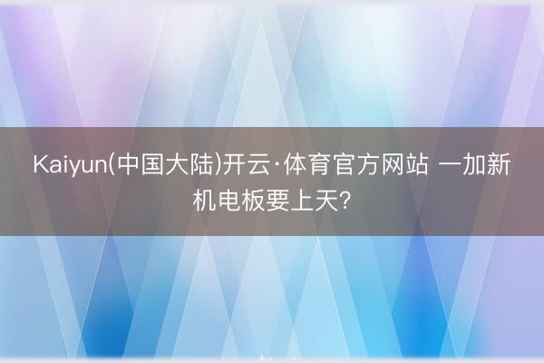 Kaiyun(中国大陆)开云·体育官方网站 一加新机电板要上天？