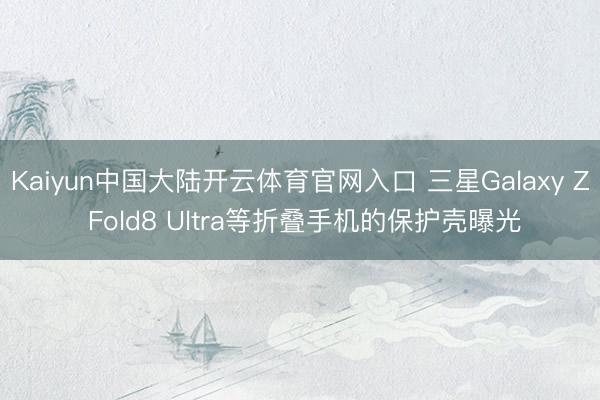 Kaiyun中国大陆开云体育官网入口 三星Galaxy Z Fold8 Ultra等折叠手机的保护壳曝光