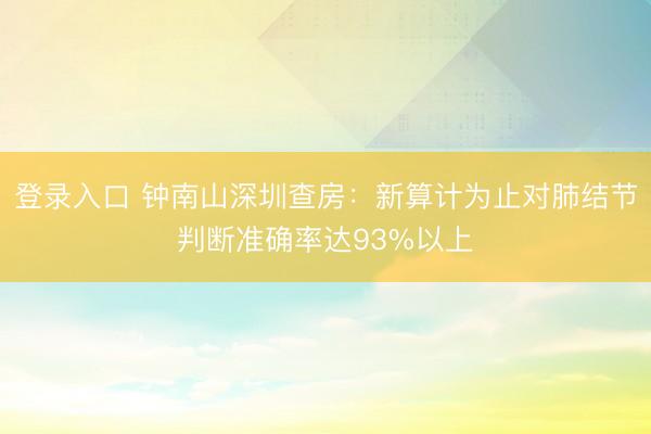 登录入口 钟南山深圳查房：新算计为止对肺结节判断准确率达93%以上