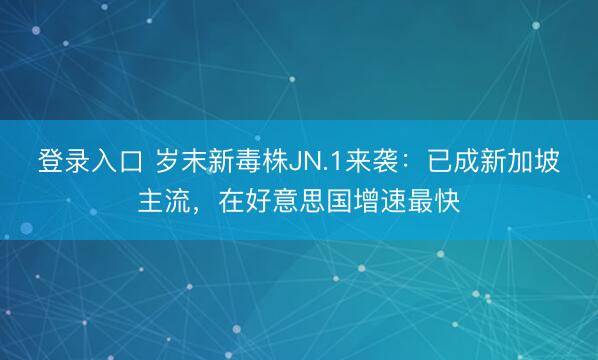 登录入口 岁末新毒株JN.1来袭：已成新加坡主流，在好意思国增速最快
