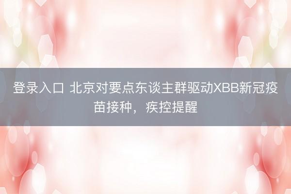 登录入口 北京对要点东谈主群驱动XBB新冠疫苗接种，疾控提醒