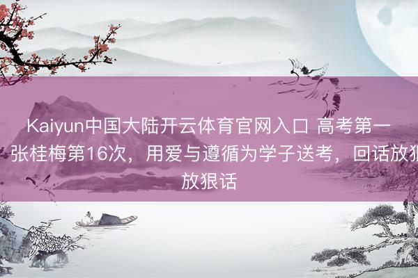 Kaiyun中国大陆开云体育官网入口 高考第一天，张桂梅第16次，用爱与遵循为学子送考，回话放狠话