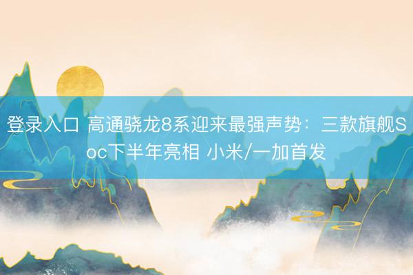 登录入口 高通骁龙8系迎来最强声势：三款旗舰Soc下半年亮相 小米/一加首发