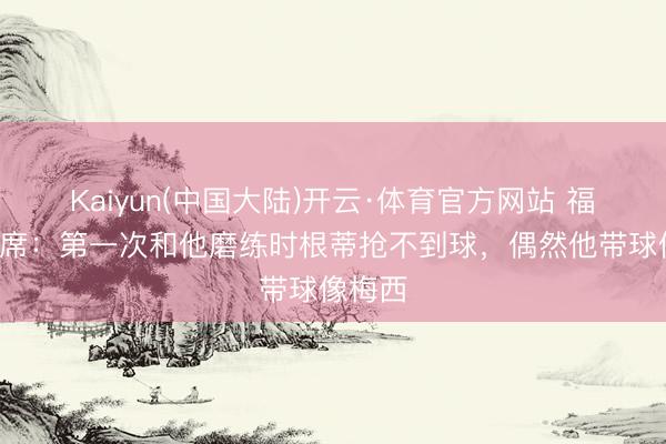 Kaiyun(中国大陆)开云·体育官方网站 福登谈B席：第一次和他磨练时根蒂抢不到球，偶然他带球像梅西