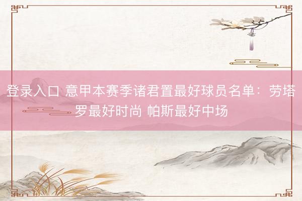 登录入口 意甲本赛季诸君置最好球员名单：劳塔罗最好时尚 帕斯最好中场