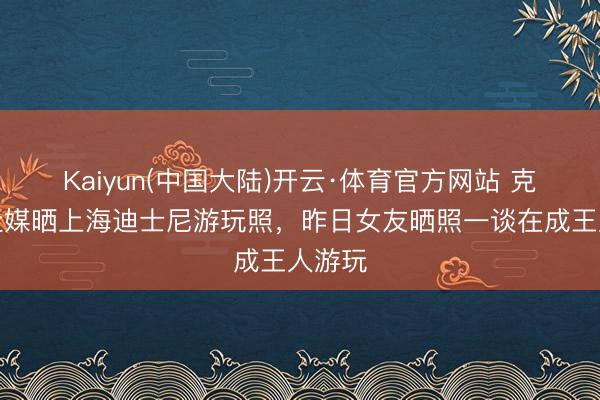Kaiyun(中国大陆)开云·体育官方网站 克雷桑社媒晒上海迪士尼游玩照，昨日女友晒照一谈在成王人游玩