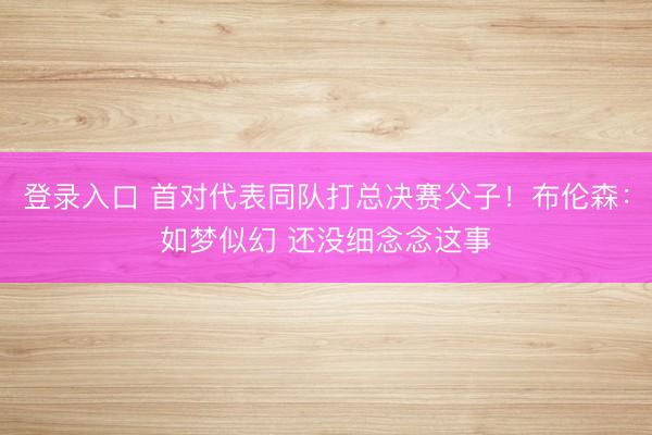 登录入口 首对代表同队打总决赛父子！布伦森：如梦似幻 还没细念念这事