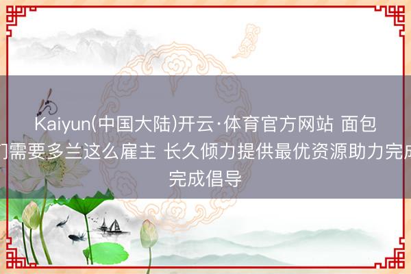 Kaiyun(中国大陆)开云·体育官方网站 面包：咱们需要多兰这么雇主 长久倾力提供最优资源助力完成倡导