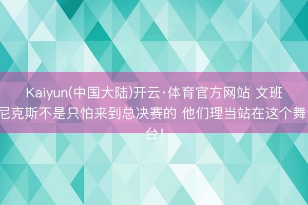 Kaiyun(中国大陆)开云·体育官方网站 文班：尼克斯不是只怕来到总决赛的 他们理当站在这个舞台！