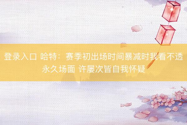 登录入口 哈特：赛季初出场时间暴减时我看不透永久场面 许屡次皆自我怀疑