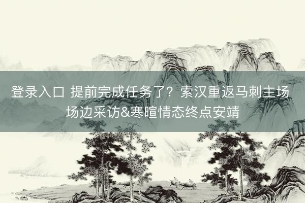 登录入口 提前完成任务了？索汉重返马刺主场 场边采访&寒暄情态终点安靖