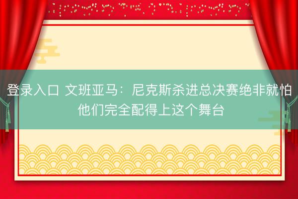 登录入口 文班亚马：尼克斯杀进总决赛绝非就怕 他们完全配得上这个舞台