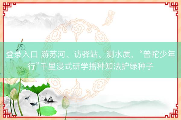 登录入口 游苏河、访驿站、测水质，“普陀少年行”千里浸式研学播种知法护绿种子