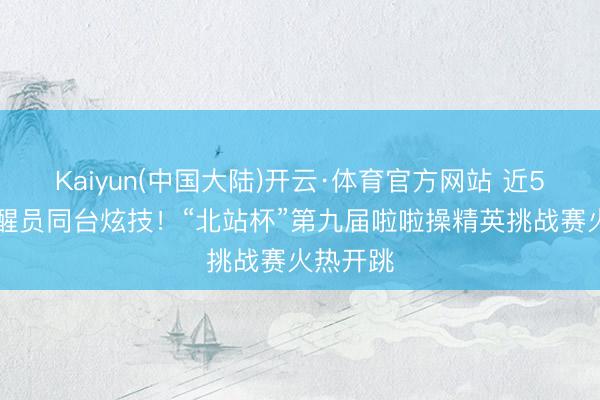 Kaiyun(中国大陆)开云·体育官方网站 近500名清醒员同台炫技！“北站杯”第九届啦啦操精英挑战赛火热开跳