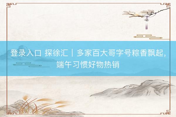 登录入口 探徐汇｜多家百大哥字号粽香飘起，端午习惯好物热销