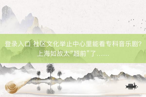 登录入口 社区文化举止中心里能看专科音乐剧？上海如故太“超前”了……