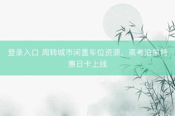 登录入口 周转城市闲置车位资源，高考泊车特惠日卡上线