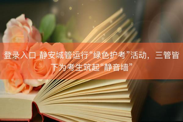 登录入口 静安城管运行“绿色护考”活动，三管皆下为考生筑起“静音墙”