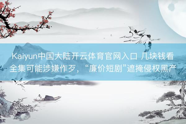 Kaiyun中国大陆开云体育官网入口 几块钱看全集可能涉嫌作歹，“廉价短剧”遮掩侵权黑产
