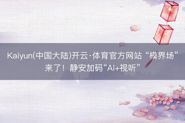 Kaiyun(中国大陆)开云·体育官方网站 “模界场”来了！静安加码“AI+视听”