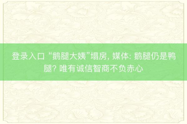 登录入口 “鹅腿大姨”塌房， 媒体: 鹅腿仍是鸭腿? 唯有诚信智商不负赤心