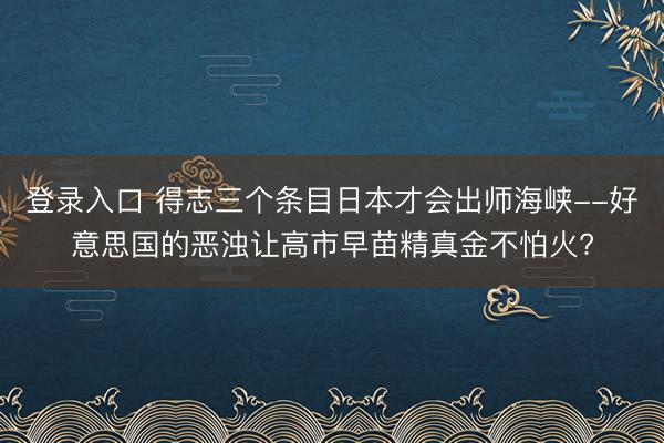 登录入口 得志三个条目日本才会出师海峡--好意思国的恶浊让高市早苗精真金不怕火?