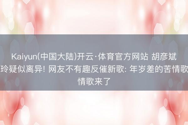 Kaiyun(中国大陆)开云·体育官方网站 胡彦斌易梦玲疑似离异! 网友不有趣反催新歌: 年岁差的苦情歌来了