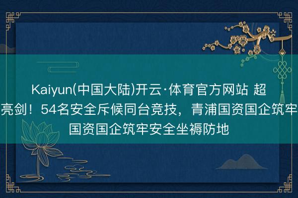 Kaiyun(中国大陆)开云·体育官方网站 超燃比武、硬核亮剑！54名安全斥候同台竞技，青浦国资国企筑牢安全坐褥防地