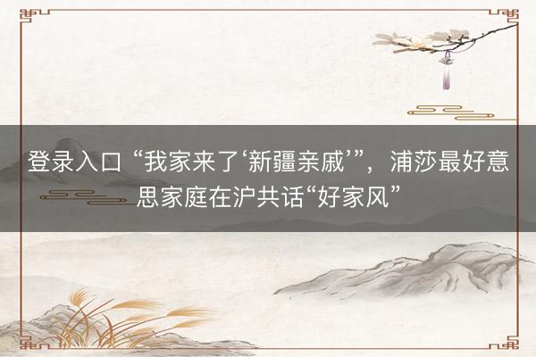 登录入口 “我家来了‘新疆亲戚’”，浦莎最好意思家庭在沪共话“好家风”