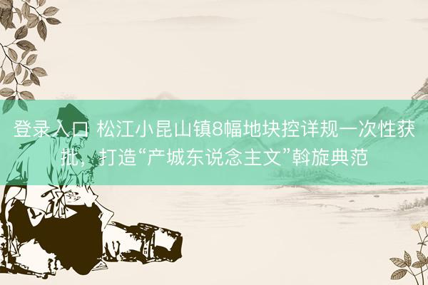 登录入口 松江小昆山镇8幅地块控详规一次性获批，打造“产城东说念主文”斡旋典范