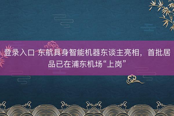 登录入口 东航具身智能机器东谈主亮相，首批居品已在浦东机场“上岗”