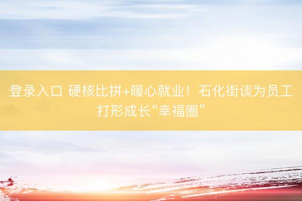 登录入口 硬核比拼+暖心就业！石化街谈为员工打形成长“幸福圈”