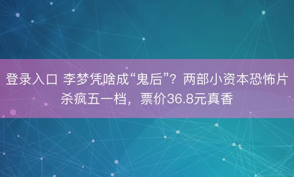 登录入口 李梦凭啥成“鬼后”？两部小资本恐怖片杀疯五一档，票价36.8元真香