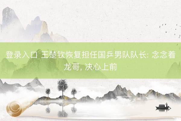 登录入口 王楚钦恢复担任国乒男队队长: 念念着龙哥， 决心上前