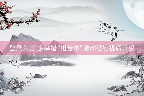 登录入口 多举措“组合拳”激动破钞提质升级