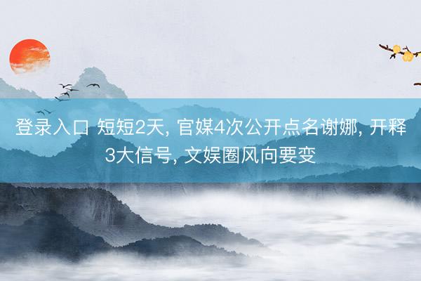 登录入口 短短2天， 官媒4次公开点名谢娜， 开释3大信号， 文娱圈风向要变