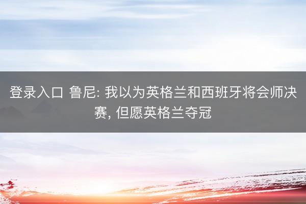 登录入口 鲁尼: 我以为英格兰和西班牙将会师决赛， 但愿英格兰夺冠