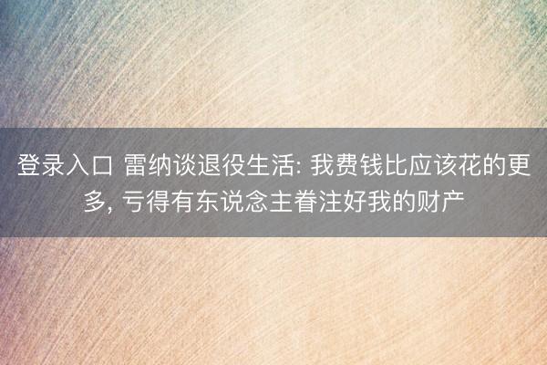 登录入口 雷纳谈退役生活: 我费钱比应该花的更多, 亏得有东说念主眷注好我的财产