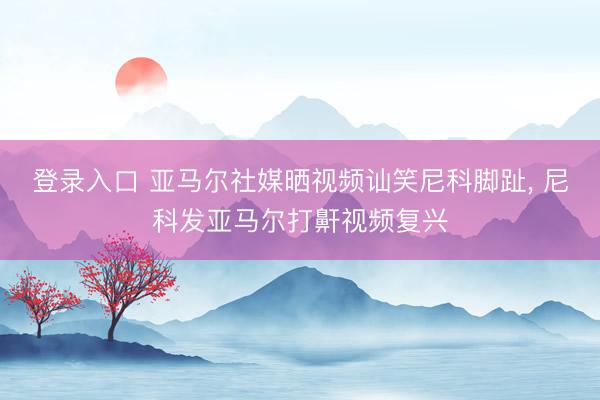 登录入口 亚马尔社媒晒视频讪笑尼科脚趾， 尼科发亚马尔打鼾视频复兴
