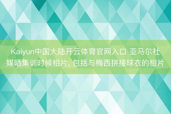 Kaiyun中国大陆开云体育官网入口 亚马尔社媒晒集训时候相片， 包括与梅西拼接球衣的相片