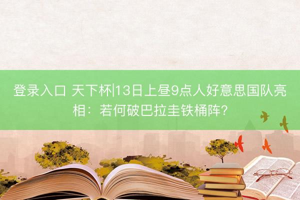 登录入口 天下杯|13日上昼9点人好意思国队亮相:若何破巴拉圭铁桶阵?