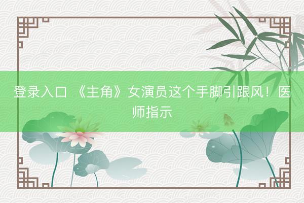 登录入口 《主角》女演员这个手脚引跟风！医师指示