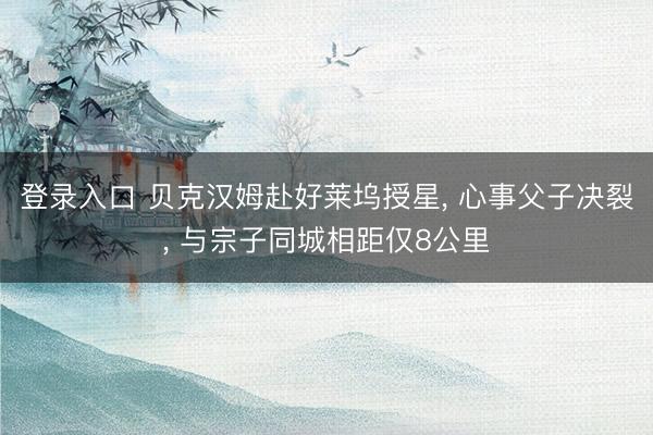 登录入口 贝克汉姆赴好莱坞授星， 心事父子决裂， 与宗子同城相距仅8公里