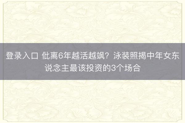 登录入口 仳离6年越活越飒?泳装照揭中年女东说念主最该投资的3个场合