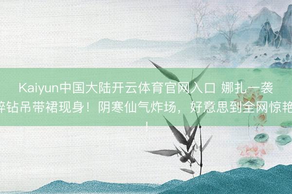 Kaiyun中国大陆开云体育官网入口 娜扎一袭碎钻吊带裙现身！阴寒仙气炸场，好意思到全网惊艳！