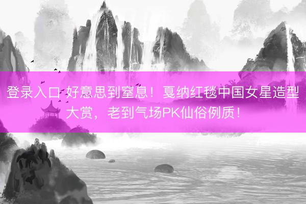 登录入口 好意思到窒息！戛纳红毯中国女星造型大赏，老到气场PK仙俗例质！