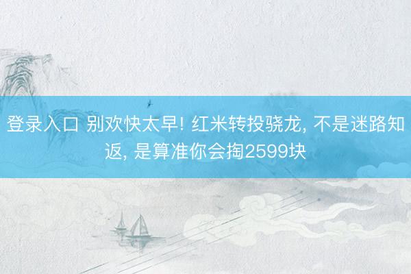 登录入口 别欢快太早! 红米转投骁龙， 不是迷路知返， 是算准你会掏2599块