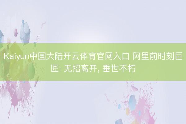 Kaiyun中国大陆开云体育官网入口 阿里前时刻巨匠: 无招离开， 垂世不朽