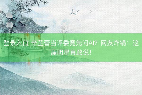 登录入口 辛芷蕾当评委竟先问AI?网友炸锅:这届明星真敢说!