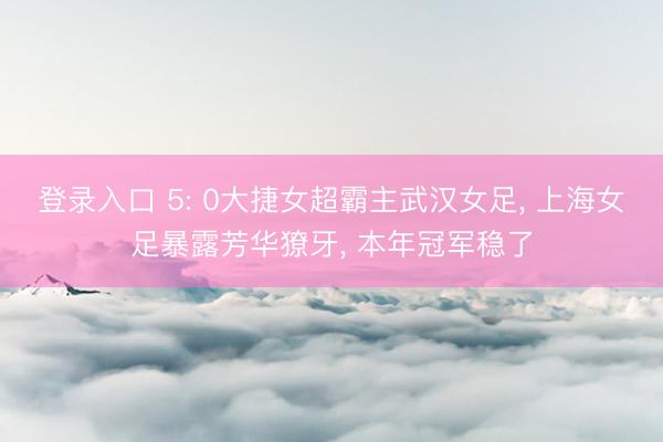 登录入口 5: 0大捷女超霸主武汉女足， 上海女足暴露芳华獠牙， 本年冠军稳了